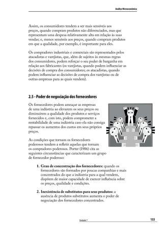 Análise Microeconômica

Assim, os consumidores tendem a ser mais sensíveis aos
preços, quando compram produtos não diferenciados, mas que
representam uma despesa relativamente alta em relação às suas
vendas; e, menos sensíveis aos preços, quando compram produtos
em que a qualidade, por exemplo, é importante para eles.
Os compradores industriais e comerciais são representados pelos
atacadistas e varejistas, que, além de sujeitos às mesmas regras
dos consumidores, podem reforçar o seu poder de barganha em
relação aos fabricantes (os varejistas, quando podem influenciar as
decisões de compra dos consumidores; os atacadistas, quando
podem influenciar as decisões de compra dos varejistas ou de
outras empresas para as quais vendem).

2.5 - Poder de negociação dos fornecedores
Os fornecedores podem ameaçar as empresas
de uma indústria ao elevarem os seus preços ou
diminuírem a qualidade dos produtos e serviços
fornecidos e, com isto, podem comprometer a
rentabilidade de uma indústria caso ela não consiga
repassar os aumentos dos custos em seus próprios
preços.
As condições que tornam os fornecedores
poderosos tendem a refletir aquelas que tornam
os compradores poderosos. Porter (1986) cita as
seguintes circunstâncias que caracterizam um grupo
de fornecedor poderoso:
1.	 Grau de concentração dos fornecedores: quando os
fornecedores são formados por poucas companhias e mais
concentrados do que a indústria para a qual vendem,
dispõem de maior capacidade de exercer influência sobre
os preços, qualidade e condições.
2.	Inexistência de substitutos para seus produtos: a
ausência de produtos substitutos aumenta o poder de
negociação dos fornecedores concentrados.

Unidade 7

133

 