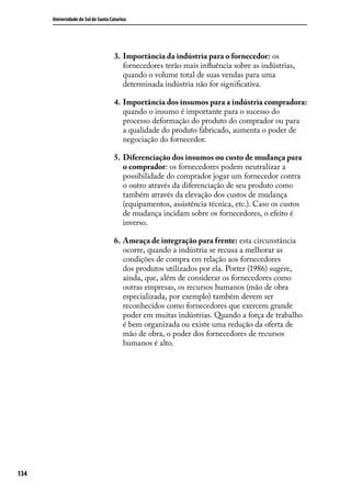 Universidade do Sul de Santa Catarina

3.	 Importância da indústria para o fornecedor: os
fornecedores terão mais influência sobre as indústrias,
quando o volume total de suas vendas para uma
determinada indústria não for significativa.
4.	Importância dos insumos para a indústria compradora:
quando o insumo é importante para o sucesso do
processo deformação do produto do comprador ou para
a qualidade do produto fabricado, aumenta o poder de
negociação do fornecedor.
5.	 Diferenciação dos insumos ou custo de mudança para
o comprador: os fornecedores podem neutralizar a
possibilidade do comprador jogar um fornecedor contra
o outro através da diferenciação de seu produto como
também através da elevação dos custos de mudança
(equipamentos, assistência técnica, etc.). Caso os custos
de mudança incidam sobre os fornecedores, o efeito é
inverso.
6.	Ameaça de integração para frente: esta circunstância
ocorre, quando a indústria se recusa a melhorar as
condições de compra em relação aos fornecedores
dos produtos utilizados por ela. Porter (1986) sugere,
ainda, que, além de considerar os fornecedores como
outras empresas, os recursos humanos (mão de obra
especializada, por exemplo) também devem ser
reconhecidos como fornecedores que exercem grande
poder em muitas indústrias. Quando a força de trabalho
é bem organizada ou existe uma redução da oferta de
mão de obra, o poder dos fornecedores de recursos
humanos é alto.

134

 