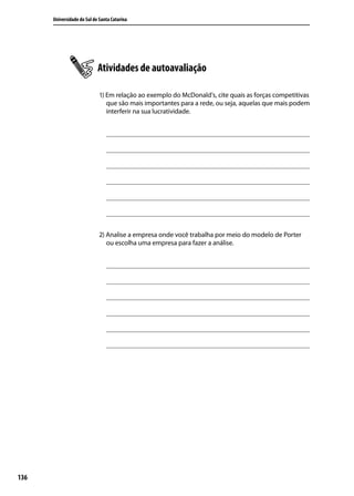 Universidade do Sul de Santa Catarina

Atividades de autoavaliação
1) Em relação ao exemplo do McDonald’s, cite quais as forças competitivas
que são mais importantes para a rede, ou seja, aquelas que mais podem
interferir na sua lucratividade.

2) Analise a empresa onde você trabalha por meio do modelo de Porter
ou escolha uma empresa para fazer a análise.

136

 
