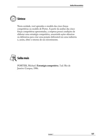 Análise Microeconômica

Síntese
Nesta unidade, você aprendeu o modelo das cinco forças
competitivas ou modelo de Porter. A partir da análise das cinco
forças competitivas apresentadas, a empresa possui condições de
elaborar uma estratégia competitiva, assumindo ações ofensivas
ou defensivas para criar uma posição defensável em uma indústria
e, assim, obter o retorno de seu investimento.

Saiba mais
PORTER, Michael. Estratégia competitiva. 7.ed. Rio de
Janeiro: Campus, 1986.

Unidade 7

137

 