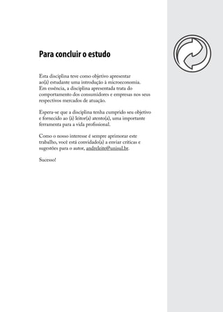 Para concluir o estudo
Esta disciplina teve como objetivo apresentar
ao(à) estudante uma introdução à microeconomia.
Em essência, a disciplina apresentada trata do
comportamento dos consumidores e empresas nos seus
respectivos mercados de atuação.
Espera-se que a disciplina tenha cumprido seu objetivo
e fornecido ao (à) leitor(a) atento(a), uma importante
ferramenta para a vida profissional.
Como o nosso interesse é sempre aprimorar este
trabalho, você está convidado(a) a enviar críticas e
sugestões para o autor, andreleite@unisul.br.
Sucesso!

 