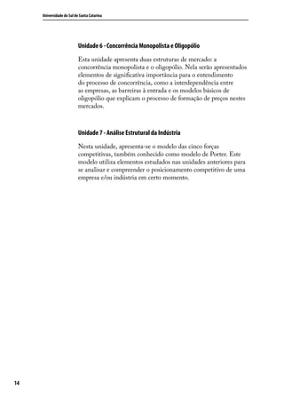 Universidade do Sul de Santa Catarina

Unidade 6 - Concorrência Monopolista e Oligopólio
Esta unidade apresenta duas estruturas de mercado: a
concorrência monopolista e o oligopólio. Nela serão apresentados
elementos de significativa importância para o entendimento
do processo de concorrência, como a interdependência entre
as empresas, as barreiras à entrada e os modelos básicos de
oligopólio que explicam o processo de formação de preços nestes
mercados.

Unidade 7 - Análise Estrutural da Indústria
Nesta unidade, apresenta-se o modelo das cinco forças
competitivas, também conhecido como modelo de Porter. Este
modelo utiliza elementos estudados nas unidades anteriores para
se analisar e compreender o posicionamento competitivo de uma
empresa e/ou indústria em certo momento.

14

 