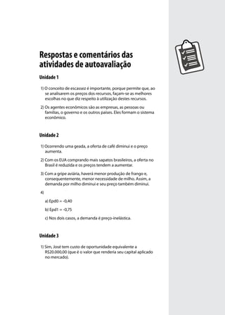 Respostas e comentários das
atividades de autoavaliação
Unidade 1
1) O conceito de escassez é importante, porque permite que, ao
se analisarem os preços dos recursos, façam-se as melhores
escolhas no que diz respeito à utilização destes recursos.
2) Os agentes econômicos são as empresas, as pessoas ou
famílias, o governo e os outros países. Eles formam o sistema
econômico.

Unidade 2
1) Ocorrendo uma geada, a oferta de café diminui e o preço
aumenta.
2) Com os EUA comprando mais sapatos brasileiros, a oferta no
Brasil é reduzida e os preços tendem a aumentar.
3) Com a gripe aviária, haverá menor produção de frango e,
consequentemente, menor necessidade de milho. Assim, a
demanda por milho diminui e seu preço também diminui.
4)
a) Epd0 = -0,40
b) Epd1 = -0,75
c) Nos dois casos, a demanda é preço-inelástica.

Unidade 3
1) Sim, José tem custo de oportunidade equivalente a
R$20.000,00 (que é o valor que renderia seu capital aplicado
no mercado).

 