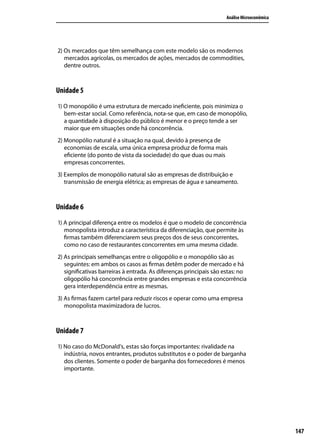 Análise Microeconômica

2) Os mercados que têm semelhança com este modelo são os modernos
mercados agrícolas, os mercados de ações, mercados de commodities,
dentre outros.

Unidade 5
1) O monopólio é uma estrutura de mercado ineficiente, pois minimiza o
bem-estar social. Como referência, nota-se que, em caso de monopólio,
a quantidade à disposição do público é menor e o preço tende a ser
maior que em situações onde há concorrência.
2) Monopólio natural é a situação na qual, devido à presença de
economias de escala, uma única empresa produz de forma mais
eficiente (do ponto de vista da sociedade) do que duas ou mais
empresas concorrentes.
3) Exemplos de monopólio natural são as empresas de distribuição e
transmissão de energia elétrica; as empresas de água e saneamento.

Unidade 6
1) A principal diferença entre os modelos é que o modelo de concorrência
monopolista introduz a característica da diferenciação, que permite às
firmas também diferenciarem seus preços dos de seus concorrentes,
como no caso de restaurantes concorrentes em uma mesma cidade.
2) As principais semelhanças entre o oligopólio e o monopólio são as
seguintes: em ambos os casos as firmas detêm poder de mercado e há
significativas barreiras à entrada. As diferenças principais são estas: no
oligopólio há concorrência entre grandes empresas e esta concorrência
gera interdependência entre as mesmas.
3) As firmas fazem cartel para reduzir riscos e operar como uma empresa
monopolista maximizadora de lucros.

Unidade 7
1) No caso do McDonald’s, estas são forças importantes: rivalidade na
indústria, novos entrantes, produtos substitutos e o poder de barganha
dos clientes. Somente o poder de barganha dos fornecedores é menos
importante.

147

 