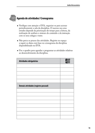 Análise Microeconômica

Agenda de atividades/ Cronograma
„„

„„

„„

Verifique com atenção o EVA, organize-se para acessar
periodicamente a sala da disciplina. O sucesso nos seus
estudos depende da priorização do tempo para a leitura, da
realização de análises e sínteses do conteúdo e da interação
com os seus colegas e tutor.
Não perca os prazos das atividades. Registre no espaço
a seguir as datas com base no cronograma da disciplina
disponibilizado no EVA.
Use o quadro para agendar e programar as atividades relativas
ao desenvolvimento da disciplina.

Atividades obrigatórias

Demais atividades (registro pessoal)

15

 