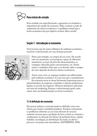 Universidade do Sul de Santa Catarina

Para início de estudo
Esta unidade visa especificamente a apresentar ao estudante a
importância do estudo da economia. Nela, constam a razão do
surgimento da ciência econômica e o problema central que a
teoria econômica tem por objetivo resolver. Bom estudo!

Seção 1 - Introdução à economia
Você já notou que há muita influência do ambiente econômico,
nacional e internacional, em suas finanças pessoais?
Pense, por exemplo, na compra de um carro. De acordo
com seu orçamento, você pesquisa o preço de diferentes
automóveis, as taxas de juros dos financiamentos, as
vantagens oferecidas pelas concessionárias, etc. Sendo
assim, é verdadeiro dizer que a sua decisão sobre a compra
do carro depende de diversos fatores econômicos.
Assim como você, as empresas também são influenciadas
pelo ambiente econômico. E é por isto que o entendimento
da economia torna-se numa ferramenta importante para os
administradores de empresas, contadores e demais profissionais
ligados ao mundo dos negócios. Diversos fenômenos relevantes
nas áreas de marketing, finanças e administração geral, entre
outras, têm sua fundamentação na teoria econômica.

1.1 A definição de economia
Em poucas palavras, economia pode ser definida como uma
ciência que estuda a atividade produtiva. Focaliza estritamente
os problemas referentes ao uso mais eficiente de recursos
materiais escassos para a produção de bens; estuda as variações e
combinações na alocação dos fatores de produção (terra, capital,
trabalho, tecnologia), na distribuição de renda, na oferta e
procura e nos preços das mercadorias. (SANDRONI, 1998).
18

 