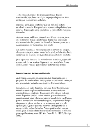 Análise Microeconômica

Todos nós participamos do sistema econômico do país,
consumindo, hoje, bens e serviços, ou poupando parte de nossa
renda para consumirmos no futuro.
De modo geral, pode-se afirmar que um paradoxo induz o
estudo da economia. Este paradoxo é representado pelo fato de os
recursos de produção serem limitados e as necessidades humanas
ilimitadas.
A natureza dos problemas econômicos reside na constatação de
que os recursos de que a coletividade dispõe para a satisfação
das necessidades das pessoas são limitados. Em compensação, as
necessidades do ser humano não têm limite.
Em outras palavras, as pessoas precisam de certos bens (roupas,
alimentos, casa para morar, automóvel) e serviços (educação, lazer,
saúde) que são escassos, isto é, existem em quantidades limitadas.
Já as aspirações humanas são relativamente ilimitadas, superando
o volume de bens e serviços disponíveis para a satisfação desses
desejos. Não é verdade que queremos cada vez mais e mais?

Recursos Escassos x Necessidades Ilimitadas
A atividade econômica em uma sociedade é realizada com o
propósito de produzir bens e serviços que se destinem à satisfação
das necessidades individuais ou coletivas de seus membros.
Entretanto, em razão da própria natureza do ser humano, suas
necessidades se ampliam continuamente, aumentando, em
consequência, as exigências do consumo. Um número cada vez
maior de pessoas procura bens e serviços que atendam suas
necessidades de lazer, educação, transportes coletivos, etc. Mesmo
para as necessidades puramente biológicas, surgem novos desejos.
As pessoas já não se satisfazem em aplacar sua sede bebendo
apenas água. Quando possível, recorrem a refrigerantes ou a
outras bebidas mais sofisticadas. Assim, pode-se dizer que, de
modo geral, as necessidades humanas são ilimitadas e os recursos
para supri-las são escassos. (SILVA, César R. L.; LUIZ, Sinclayr,
1996).

Unidade 1

19

 