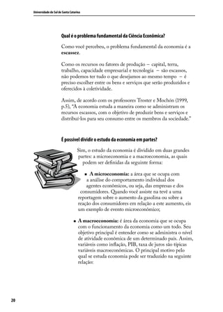 Universidade do Sul de Santa Catarina

Qual é o problema fundamental da Ciência Econômica?
Como você percebeu, o problema fundamental da economia é a
escassez.
Como os recursos ou fatores de produção -- capital, terra,
trabalho, capacidade empresarial e tecnologia -- são escassos,
não podemos ter tudo o que desejamos ao mesmo tempo -- é
preciso escolher entre os bens e serviços que serão produzidos e
oferecidos à coletividade.
Assim, de acordo com os professores Troster e Mochón (1999,
p.5), “A economia estuda a maneira como se administram os
recursos escassos, com o objetivo de produzir bens e serviços e
distribuí-los para seu consumo entre os membros da sociedade.”

É possível dividir o estudo da economia em partes?
Sim, o estudo da economia é dividido em duas grandes
partes: a microeconomia e a macroeconomia, as quais
podem ser definidas da seguinte forma:
A microeconomia: a área que se ocupa com
a análise do comportamento individual dos
agentes econômicos, ou seja, das empresas e dos
consumidores. Quando você assiste na tevê a uma
reportagem sobre o aumento da gasolina ou sobre a
reação dos consumidores em relação a este aumento, eis
um exemplo de evento microeconômico;
„„

„„

20

A macroeconomia: é área da economia que se ocupa
com o funcionamento da economia como um todo. Seu
objetivo principal é entender como se administra o nível
de atividade econômica de um determinado país. Assim,
variáveis como inflação, PIB, taxa de juros são típicas
variáveis macroeconômicas. O principal motivo pelo
qual se estuda economia pode ser traduzido na seguinte
relação:

 