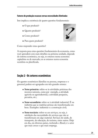 Análise Microeconômica

Fatores de produção escassos versus necessidades ilimitadas
Isto implica a existência de quatro questões fundamentais:
„„

O que produzir?

„„

Quanto produzir?

„„

Como produzir?

„„

Para quem produzir?

Como responder estas questões?
A resposta para estas questões fundamentais da economia, como
você aprenderá com mais detalhes na próxima unidade, depende
do sistema econômico, ou seja, se estamos numa economia
capitalista ou de mercado; ou se estamos numa economia
socialista ou planificada.

Seção 2 - Os setores econômicos
Os agentes econômicos (famílias ou pessoas, empresas e o
governo) podem ser agrupados em três grandes setores:
„„

„„

„„

Setor primário: refere-se às atividades próximas dos
recursos naturais, como por exemplo, a atividade
agrícola ou agroindustrial, a atividade pesqueira,
pecuária, etc.;
Setor secundário: refere-se à atividade industrial. É na
indústria que as matérias-primas são transformadas em
bens. Exemplos: indústrias e a construção civil;
Setor terciário: refere-se aos serviços, ou seja, à
satisfação das necessidades de serviços que não se
transformam em algo material. Serviços de saúde, de
transporte, de educação, de turismo, entre outros. Hoje
em dia, em diversos países, incluindo o Brasil, é o setor
que mais cresce e que mais emprega.
Unidade 1

21

 