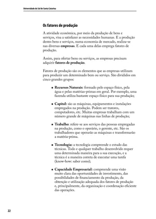Universidade do Sul de Santa Catarina

Os fatores de produção
A atividade econômica, por meio da produção de bens e
serviços, visa a satisfazer as necessidades humanas. E a produção
destes bens e serviços, numa economia de mercado, realiza-se
nas diversas empresas. E cada uma delas emprega fatores de
produção.
Assim, para ofertar bens ou serviços, as empresas precisam
adquirir fatores de produção.
Fatores de produção são os elementos que as empresas utilizam
para produzir um determinado bem ou serviço. São divididos em
cinco grandes grupos:
„„

„„

„„

„„

„„

22

Recursos Naturais: formado pelo espaço físico, pela
água e pelas matérias-primas em geral. Por exemplo, uma
fazenda utiliza bastante espaço físico para sua produção;
Capital: são as máquinas, equipamentos e instalações
empregados na produção. Podem ser tratores,
computadores, etc. Muitas empresas trabalham com um
número grande de máquinas nas linhas de produção;
Trabalho: refere-se aos serviços das pessoas empregadas
na produção, como o operário, o gerente, etc. São os
trabalhadores que operarão as máquinas e transformarão
a matéria-prima.
Tecnologia: a tecnologia compreende o estudo das
técnicas. Todo e qualquer trabalho desenvolvido requer
uma determinada maneira para a sua execução, e a
técnica é a maneira correta de executar uma tarefa
(know-how: saber como);
Capacidade Empresarial: compreende uma visão
muito clara das oportunidades de investimento, das
possibilidades de financiamento da produção, da
obtenção e utilização adequada dos fatores de produção
e, principalmente, da organização e coordenação eficiente
das operações.

 