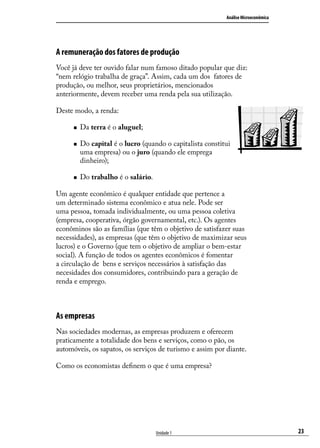 Análise Microeconômica

A remuneração dos fatores de produção
Você já deve ter ouvido falar num famoso ditado popular que diz:
“nem relógio trabalha de graça”. Assim, cada um dos fatores de
produção, ou melhor, seus proprietários, mencionados
anteriormente, devem receber uma renda pela sua utilização.
Deste modo, a renda:
„„
„„

„„

Da terra é o aluguel;
Do capital é o lucro (quando o capitalista constitui
uma empresa) ou o juro (quando ele emprega
dinheiro);
Do trabalho é o salário.

Um agente econômico é qualquer entidade que pertence a
um determinado sistema econômico e atua nele. Pode ser
uma pessoa, tomada individualmente, ou uma pessoa coletiva
(empresa, cooperativa, órgão governamental, etc.). Os agentes
econôminos são as famílias (que têm o objetivo de satisfazer suas
necessidades), as empresas (que têm o objetivo de maximizar seus
lucros) e o Governo (que tem o objetivo de ampliar o bem-estar
social). A função de todos os agentes econômicos é fomentar
a circulação de bens e serviços necessários à satisfação das
necesidades dos consumidores, contribuindo para a geração de
renda e emprego.

As empresas
Nas sociedades modernas, as empresas produzem e oferecem
praticamente a totalidade dos bens e serviços, como o pão, os
automóveis, os sapatos, os serviços de turismo e assim por diante.
Como os economistas definem o que é uma empresa?

Unidade 1

23

 