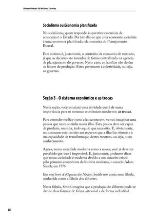 Universidade do Sul de Santa Catarina

Socialismo ou Economia planificada
No socialismo, quem responde às questões essenciais da
economia é o Estado. Por isto diz-se que uma economia socialista
é uma economia planificada: ela necessita do Planejamento
Estatal.
Este sistema é, justamente, o contrário da economia de mercado,
já que as decisões são tomadas de forma centralizada na agência
de planejamento do governo. Neste caso, as famílias não detêm
os fatores de produção. Estes pertencem à coletividade, ou seja,
ao governo.

Seção 3 - O sistema econômico e as trocas
Nesta seção, você estudará uma atividade que é de suma
importância para os sistemas econômicos modernos: as trocas.
Para entender melhor como elas acontecem, vamos imaginar uma
pessoa que more sozinha numa ilha. Esta pessoa deve ser capaz
de produzir, sozinha, tudo aquilo que necessita. E, obviamente,
seu consumo está restrito aos recursos que a ilha lhe oferece e à
sua capacidade de transformação destes recursos, ou seja, o seu
conhecimento.
Agora, numa sociedade moderna como a nossa, você já deve ter
percebido que isto é impossível. E, justamente, podemos dizer
que nossa sociedade é moderna devido a um conceito criado
pelo primeiro economista da história moderna, o escocês Adam
Smith, em 1776.
Em seu livro A Riqueza das Nações, Smith nos conta uma fábula,
conhecida como a fábula dos alfinetes.
Nesta fábula, Smith imagina que a produção de alfinetes pode-se
dar de duas formas: de forma artesanal e de forma industrial.

28

 