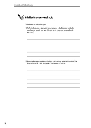 Universidade do Sul de Santa Catarina

Atividades de autoavaliação
Atividades de autoavaliação
1) Refletindo sobre o que você aprendeu no estudo desta unidade,
explique, a seguir, por que é importante entender a questão da
escassez?

2) Quem são os agentes econômicos, como estão agrupados e qual é a
importância de cada um para o sistema econômico?

30

 