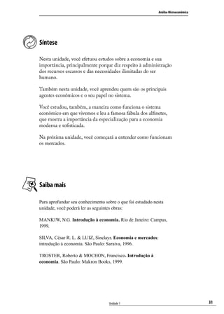 Análise Microeconômica

Síntese
Nesta unidade, você efetuou estudos sobre a economia e sua
importância, principalmente porque diz respeito à administração
dos recursos escassos e das necessidades ilimitadas do ser
humano.
Também nesta unidade, você aprendeu quem são os principais
agentes econômicos e o seu papel no sistema.
Você estudou, também, a maneira como funciona o sistema
econômico em que vivemos e leu a famosa fábula dos alfinetes,
que mostra a importância da especialização para a economia
moderna e sofisticada.
Na próxima unidade, você começará a entender como funcionam
os mercados.

Saiba mais
Para aprofundar seu conhecimento sobre o que foi estudado nesta
unidade, você poderá ler as seguintes obras:
MANKIW, N.G. Introdução à economia. Rio de Janeiro: Campus,
1999.
SILVA, César R. L. & LUIZ, Sinclayr. Economia e mercados:
introdução à economia. São Paulo: Saraiva, 1996.
TROSTER, Roberto & MOCHON, Francisco. Introdução à
economia. São Paulo: Makron Books, 1999.

Unidade 1

31

 