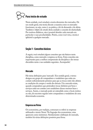 Universidade do Sul de Santa Catarina

Para início de estudo
Nesta unidade, você estudará a teoria elementar dos mercados. De
um modo geral, esta teoria discute a maneira como os mercados
funcionam, ou seja, como é, na prática, a lei da demanda e da oferta.
Também é objeto de estudo desta unidade o conceito de elasticidade.
Por motivos didáticos, não é possível abordar cada mercado em
particular e suas peculiaridades. Porém, como você verá, a teoria é
aplicável a qualquer mercado.

Seção 1 - Conceitos básicos
A seguir, você estudará alguns conceitos que são básicos nesta
disciplina, como mercado e empresa ou firma. Estes conceitos são
importantes para a melhor compreensão da disciplina e dos temas
discutidos nesta e nas unidades seguintes. Acompanhe!

Mercado
Há várias definições para ‘mercado’. Em sentido geral, o termo
designa um grupo de compradores e vendedores que estão em
contato suficientemente próximo para que as trocas entre eles afetem
as condições de compra e venda dos demais. Um mercado existe,
quando compradores que pretendem trocar dinheiro por bens e
serviços estão em contato com vendedores desses mesmos bens e
serviços. Assim, o mercado pode ser entendido como o local, teórico
ou não, do encontro regular entre compradores e vendedores de uma
determinada economia.

Empresa ou Firma
Os economistas, por tradição, costumam se referir às empresas
utilizando o termo ‘firma’. No linguajar dos economistas, estas
aparecem como sinônimos. Similarmente à definição de mercado,
também há várias definições possíveis para firma.
34

 