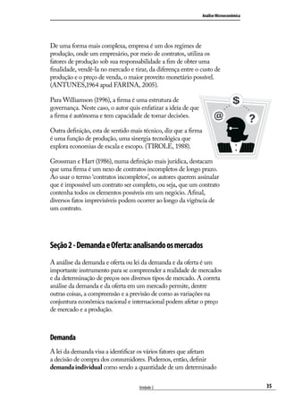 Análise Microeconômica

De uma forma mais complexa, empresa é um dos regimes de
produção, onde um empresário, por meio de contratos, utiliza os
fatores de produção sob sua responsabilidade a fim de obter uma
finalidade, vendê-la no mercado e tirar, da diferença entre o custo de
produção e o preço de venda, o maior proveito monetário possível.
(ANTUNES,1964 apud FARINA, 2005).
Para Williamson (1996), a firma é uma estrutura de
governança. Neste caso, o autor quis enfatizar a ideia de que
a firma é autônoma e tem capacidade de tomar decisões.
Outra definição, esta de sentido mais técnico, diz que a firma
é uma função de produção, uma sinergia tecnológica que
explora economias de escala e escopo. (TIROLE, 1988).
Grossman e Hart (1986), numa definição mais jurídica, destacam
que uma firma é um nexo de contratos incompletos de longo prazo.
Ao usar o termo ‘contratos incompletos’, os autores querem assinalar
que é impossível um contrato ser completo, ou seja, que um contrato
contenha todos os elementos possíveis em um negócio. Afinal,
diversos fatos imprevisíveis podem ocorrer ao longo da vigência de
um contrato.

Seção 2 - Demanda e Oferta: analisando os mercados
A análise da demanda e oferta ou lei da demanda e da oferta é um
importante instrumento para se compreender a realidade de mercados
e da determinação de preços nos diversos tipos de mercado. A correta
análise da demanda e da oferta em um mercado permite, dentre
outras coisas, a compreensão e a previsão de como as variações na
conjuntura econômica nacional e internacional podem afetar o preço
de mercado e a produção.

Demanda
A lei da demanda visa a identificar os vários fatores que afetam
a decisão de compra dos consumidores. Podemos, então, definir
demanda individual como sendo a quantidade de um determinado
Unidade 2

35

 