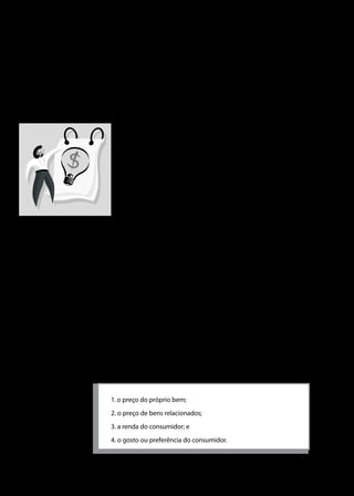 Universidade do Sul de Santa Catarina

produto ou serviço que o consumidor deseja adquirir em certo
período de tempo.
Importante salientar que demanda é desejo de comprar, e não a
realização da compra. Além disto, demanda é um fluxo por unidade
de tempo. Ou seja: a demanda refere-se ao desejo de comprar certa
quantidade de um bem em um dado período.
A teoria da demanda é derivada de hipóteses da teoria do
consumidor. Parte-se do pressuposto de que o consumidor
tenha orçamento limitado e acesso a uma determinada cesta
de produtos, assim a teoria da demanda visa a explicar as
possibilidades de escolha do consumidor. O consumidor fará
escolhas com seu orçamento limitado e tentará alcançar a
melhor combinação de bens e serviços consumidos, ou seja,
aquela que lhe trará maior nível de satisfação.
como:

A demanda de um produto depende de muitos fatores, tais
„„

as preferências e gosto dos consumidores;

„„

preço do produto em questão;

„„

preço de produtos relacionados;

„„

a renda do consumidor;

„„

a distribuição de renda;

„„

a disponibilidade de crédito;

„„

as políticas governamentais direcionadas para o consumo,
como impostos e subsídios.

Porém a teoria da demanda costuma apresentar quatro determinantes
da demanda individual, visando à simplificação:
1. o preço do próprio bem;
2. o preço de bens relacionados;
3. a renda do consumidor; e
4. o gosto ou preferência do consumidor.

36

 