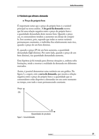 Análise Microeconômica

2.1 Variáveis que afetam a demanda
„„

Preço do próprio bem

É importante notar que o preço do próprio bem é a variável
principal na nossa análise. A lei geral da demanda mostra
que há uma relação negativa entre o preço do próprio bem e
a quantidade demandada deste mesmo bem. Quando o preço
cai, os consumidores tendem a aumentar seu desejo de comprálo. Isso acontece, pois, supondo que todas as outras variáveis
permaneçam constantes, o indivíduo fica relativamente mais rico,
quando o preço de um bem diminui.
E, quando o preço (P) de um bem aumenta, a quantidade
demandada (Qd) diminui. Por outro lado, quando o preço de um
bem diminui, sua quantidade demandada aumenta.
Esta hipótese já foi testada para diversas situações e, embora sofra
limitações, tende a mostrar a realidade da demanda em diferentes
mercados.
Assim, é possível demonstrar estas variáveis em um gráfico. Na
figura 1, a seguir, está a curva de demanda, que mostra a relação
negativa entre o preço do próprio bem e a quantidade que os
consumidores estão dispostos a demandar em um certo momento
no tempo, com tudo o mais permanecendo constante.
Preço
($)

D
Quantidade do produto
Figura 1 – Curva de demanda

Unidade 2

37

 