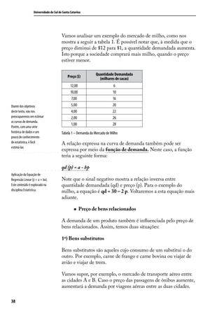 Universidade do Sul de Santa Catarina

Vamos analisar um exemplo do mercado de milho, como nos
mostra a seguir a tabela 1. É possível notar que, à medida que o
preço diminui de $12 para $1, a quantidade demandada aumenta.
Isto porque a sociedade comprará mais milho, quando o preço
estiver menor.
Preço ($)

Diante dos objetivos
deste texto, não nos
preocuparemos em estimar
as curvas de demanda.
Porém, com uma série
histórica de dados e um
pouco de conhecimento
de estatística, é fácil
estimá-las

Aplicação da Equação de
Regressão Linear (ỹ = a + bx).
Este conteúdo é explorado na
disciplina Estatística.

Quantidade Demandada
(milhares de sacas)

12,00
10,00
7,00
5,00
4,00
2,00
1,00

6
10
16
20
22
26
28

Tabela 1 – Demanda do Mercado de Milho

A relação expressa na curva de demanda também pode ser
expressa por meio da função de demanda. Neste caso, a função
teria a seguinte forma:
qd (p) = a - bp
Note que o sinal negativo mostra a relação inversa entre
quantidade demandada (qd) e preço (p). Para o exemplo do
milho, a equação é qd = 30 – 2 p. Voltaremos a esta equação mais
adiante.
„„

Preço de bens relacionados

A demanda de um produto também é influenciada pelo preço de
bens relacionados. Assim, temos duas situações:
1ª) Bens substitutos
Bens substitutos são aqueles cujo consumo de um substitui o do
outro. Por exemplo, carne de frango e carne bovina ou viajar de
avião e viajar de trem.
Vamos supor, por exemplo, o mercado de transporte aéreo entre
as cidades A e B. Caso o preço das passagens de ônibus aumente,
aumentará a demanda por viagens aéreas entre as duas cidades.
38

 