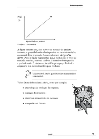 Análise Microeconômica

Preço

O

($)

Quantidade do produto

ππFigura 4 - A curva de oferta
A figura 4 mostra que, caso o preço de mercado do produto
aumente, a quantidade ofertada do produto no mercado também
aumentará. Esta proposição é conhecida como a lei geral da
oferta. O que a figura 4 apresenta é que, à medida que o preço de
mercado aumenta, aumenta também o incentivo do empresário
a produzir mais. E vice-versa: à medida que o preço diminui, o
empresário tem menos incentivo para produzir.
Existem outros fatores que influenciam as decisões dos
empresários?

Vários fatores influenciam a oferta, como por exemplo:
„„

a tecnologia de produção da empresa;

„„

os preços dos insumos;

„„

número de concorrentes no mercado;

„„

as expectativas futuras.

Unidade 2

43

 