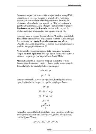 Análise Microeconômica

Para entender por que os mercados sempre tendem ao equilíbrio,
imagine que o preço de mercado seja igual a P1. Neste caso,
observe que a quantidade ofertada (cruzamento da curva de
oferta com a linha horizontal a partir de P1) é maior do que a
quantidade demandada. Esta situação é denominada de excesso
de oferta ou escassez de demanda. Assim, se há excesso de
oferta ou estoque, a tendência é que o preço caia até P0.
Por outro lado, se o preço de mercado for P2, então a quantidade
demandada será maior que a quantidade ofertada. A esta situação
denominamos excesso de demanda ou escassez de oferta.
Quando isto ocorre, as empresas se sentem mais impulsionadas a
produzir e o preço aumenta até P0.
Neste sentido, podemos dizer que todo e qualquer mercado
sempre tende ao equilíbrio. Ou seja: de um modo ou de outro, o
mercado chega ao preço e à quantidade de equilíbrio.
Matematicamente, o equilíbrio pode ser calculado por meio
das equações de demanda e oferta. Assim sendo, as equações de
demanda (qd) e de oferta (qo) são expressas por:
qd = 30 - 2p
qo = 5 - 3p
Para que se obtenha o preço de equilíbrio, basta igualar as duas
equações (lembre-se de que, no equilíbrio, qd=qo). Assim,
qd = qo
30 - 2p = 5 + 3p
30 - 5 = 2p + 3p
25 = 5p
25
p= =5
5
Para achar a quantidade de equilíbrio, basta substituir o valor do
preço (p) em qualquer uma das equações, já que, no equilíbrio,
elas são iguais. Temos:
qd = 30 - 2(5) = 30 - 10 = 20
Unidade 2

45

 