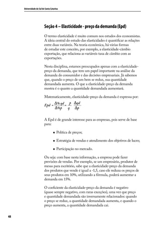 Universidade do Sul de Santa Catarina

Seção 4 – Elasticidade - preço da demanda (Epd)
O termo elasticidade é muito comum nos estudos dos economistas.
A ideia central do estudo das elasticidades é quantificar as relações
entre duas variáveis. Na teoria econômica, há várias formas
de estudar este conceito, por exemplo, a elasticidade-câmbio
exportação, que relaciona as variáveis taxa de câmbio com as
exportações.
Nesta disciplina, estamos preocupados apenas com a elasticidadepreço da demanda, que tem um papel importante na análise da
demanda do consumidor e das decisões empresariais. Já sabemos
que, quando o preço de um bem se reduz, sua quantidade
demandada aumenta. O que a elasticidade-preço da demanda
mostra é o quanto a quantidade demandada aumentará.
Matematicamente, elasticidade-preço da demanda é expressa por:
Epd =

% qd p.
=
%p
q

qd
p

A Epd é de grande interesse para as empresas, pois serve de base
para:
„„

Política de preços;

„„

Estratégia de vendas e atendimento dos objetivos de lucro;

„„

Participação no mercado.

Ou seja: com base nesta informação, a empresa pode fazer
previsões de vendas. Por exemplo, se um empresário, produtor de
mesas para escritório, sabe que a elasticidade-preço da demanda
dos produtos que vende é igual a -1,5, caso ele reduza os preços de
seus produtos em 10%, utilizando a fórmula, poderá aumentar a
demanda em 15%.
O coeficiente da elasticidade-preço da demanda é negativo
(quase sempre negativo, com raras exceções), uma vez que preço
e quantidade demandada são inversamente relacionados: quando
o preço se reduz, a quantidade demandada aumenta, e quando o
preço aumenta, a quantidade demandada cai.
48

 
