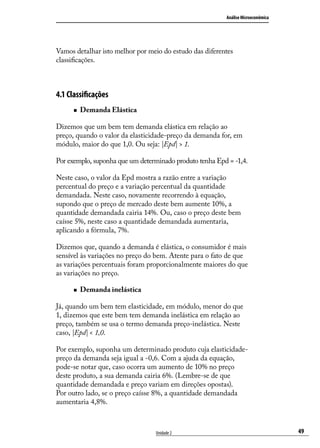 Análise Microeconômica

Vamos detalhar isto melhor por meio do estudo das diferentes
classificações.

4.1 Classificações
„„

Demanda Elástica

Dizemos que um bem tem demanda elástica em relação ao
preço, quando o valor da elasticidade-preço da demanda for, em
módulo, maior do que 1,0. Ou seja: |Epd| > 1.
Por exemplo, suponha que um determinado produto tenha Epd = -1,4.
Neste caso, o valor da Epd mostra a razão entre a variação
percentual do preço e a variação percentual da quantidade
demandada. Neste caso, novamente recorrendo à equação,
supondo que o preço de mercado deste bem aumente 10%, a
quantidade demandada cairia 14%. Ou, caso o preço deste bem
caísse 5%, neste caso a quantidade demandada aumentaria,
aplicando a fórmula, 7%.
Dizemos que, quando a demanda é elástica, o consumidor é mais
sensível às variações no preço do bem. Atente para o fato de que
as variações percentuais foram proporcionalmente maiores do que
as variações no preço.
„„

Demanda inelástica

Já, quando um bem tem elasticidade, em módulo, menor do que
1, dizemos que este bem tem demanda inelástica em relação ao
preço, também se usa o termo demanda preço-inelástica. Neste
caso, |Epd| < 1,0.
Por exemplo, suponha um determinado produto cuja elasticidadepreço da demanda seja igual a -0,6. Com a ajuda da equação,
pode-se notar que, caso ocorra um aumento de 10% no preço
deste produto, a sua demanda cairia 6%. (Lembre-se de que
quantidade demandada e preço variam em direções opostas).
Por outro lado, se o preço caísse 8%, a quantidade demandada
aumentaria 4,8%.

Unidade 2

49

 