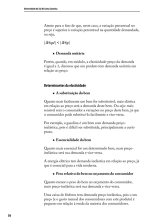 Universidade do Sul de Santa Catarina

Atente para o fato de que, neste caso, a variação percentual no
preço é superior à variação percentual na quantidade demandada,
ou seja,
| %qd | < | %p|
„„

Demanda unitária

Porém, quando, em módulo, a elasticidade-preço da demanda
é igual a 1, dizemos que um produto tem demanda unitária em
relação ao preço.

Determinantes da elasticidade
„„

A substituição do bem

Quanto mais facilmente um bem for substituível, mais elástica
em relação ao preço será a demanda deste bem. Ou seja: mais
sensível será o consumidor a variações no preço deste bem, já que
o consumidor pode substituí-lo facilmente e vice-versa.
Por exemplo, a gasolina é um bem com demanda preçoinelástica, pois é difícil ser substituída, principalmente a curto
prazo.
„„

Essencialidade do bem

Quanto mais essencial for um determinado bem, mais preçoinelástica será sua demanda e vice-versa.
A energia elétrica tem demanda inelástica em relação ao preço, já
que é essencial para a vida moderna.
„„

Peso relativo do bem no orçamento do consumidor

Quanto menor o peso do bem no orçamento do consumidor,
mais preço-inelástica será sua demanda e vice-versa.
Uma caixa de fósforos tem demanda preço-inelástica, pois o seu
preço (e o gasto mensal dos consumidores com este produto) é
pequeno em relação à renda da maioria dos consumidores.
50

 