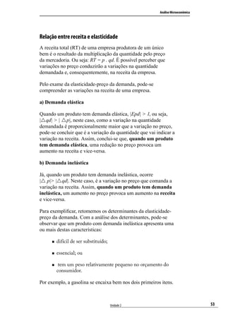 Análise Microeconômica

Relação entre receita e elasticidade
A receita total (RT) de uma empresa produtora de um único
bem é o resultado da multiplicação da quantidade pelo preço
da mercadoria. Ou seja: RT = p . qd. É possível perceber que
variações no preço conduzirão a variações na quantidade
demandada e, consequentemente, na receita da empresa.
Pelo exame da elasticidade-preço da demanda, pode-se
compreender as variações na receita de uma empresa.
a) Demanda elástica
Quando um produto tem demanda elástica, |Epd| > 1, ou seja,
|rqd| > | rp|, neste caso, como a variação na quantidade
demandada é proporcionalmente maior que a variação no preço,
pode-se concluir que é a variação da quantidade que vai indicar a
variação na receita. Assim, conclui-se que, quando um produto
tem demanda elástica, uma redução no preço provoca um
aumento na receita e vice-versa.
b) Demanda inelástica
Já, quando um produto tem demanda inelástica, ocorre
|r p|> |rqd|. Neste caso, é a variação no preço que comanda a
variação na receita. Assim, quando um produto tem demanda
inelástica, um aumento no preço provoca um aumento na receita
e vice-versa.
Para exemplificar, retomemos os determinantes da elasticidadepreço da demanda. Com a análise dos determinantes, pode-se
observar que um produto com demanda inelástica apresenta uma
ou mais destas características:
„„

difícil de ser substituído;

„„

essencial; ou

„„

tem um peso relativamente pequeno no orçamento do
consumidor.

Por exemplo, a gasolina se encaixa bem nos dois primeiros itens.

Unidade 2

53

 