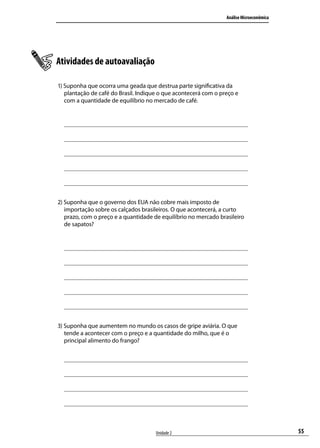 Análise Microeconômica

Atividades de autoavaliação
1) Suponha que ocorra uma geada que destrua parte significativa da
plantação de café do Brasil. Indique o que acontecerá com o preço e
com a quantidade de equilíbrio no mercado de café.

2) Suponha que o governo dos EUA não cobre mais imposto de
importação sobre os calçados brasileiros. O que acontecerá, a curto
prazo, com o preço e a quantidade de equilíbrio no mercado brasileiro
de sapatos?

3) Suponha que aumentem no mundo os casos de gripe aviária. O que
tende a acontecer com o preço e a quantidade do milho, que é o
principal alimento do frango?

Unidade 2

55

 