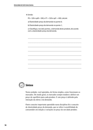 Universidade do Sul de Santa Catarina

4) Sendo:
P0 = $20 e qd0 = 500, e P1 = $30 e qd1 = 400, calcule:
a) Elasticidade-preço da demanda no ponto 0;
b) Elasticidade-preço da demanda no ponto 1;
c) Classifique, nos dois pontos, a demanda deste produto, de acordo
com a elasticidade-preço da demanda.

Síntese
Nesta unidade, você aprendeu, de forma simples, como funcionam os
mercados. De modo geral, os mercados sempre tendem a definir um
preço de equilíbrio para cada produto. E este preço é definido pela
interação da oferta e da demanda.
Outro conceito importante aprendido nesta disciplina foi o conceito
de elasticidade-preço da demanda, que se refere à sensibilidade do
consumidor em relação a variações no preço de um dado produto.

56

 