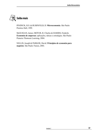 Análise Microeconômica

Saiba mais
PINDYCK, R.S. & RUBINFELD, D. Microeconomia. São Paulo:
Prentice Hall, 1999.
McGUIGAN, James; MOYER, R. Charles & HARRIS, Frederik.
Economia de empresas: aplicações, táticas e estratégias. São Paulo:
Pioneira Thomson Learning, 2004.
NELLIS, Joseph & PARKER, David. Princípios de economia para
negócios. São Paulo: Futura, 2003.

Unidade 2

57

 