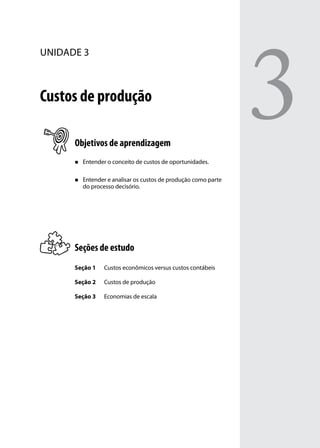 unidade 3

Custos de produção
Objetivos de aprendizagem
„„

Entender o conceito de custos de oportunidades.

„„

Entender e analisar os custos de produção como parte
do processo decisório.

Seções de estudo
Seção 1

Custos econômicos versus custos contábeis

Seção 2

Custos de produção

Seção 3

Economias de escala

3

 