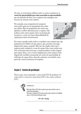 Análise Microeconômica

Ou seja: os economistas refletem sobre os custos econômicos ou
custos de oportunidade que estão associados às oportunidades
que são deixadas de lado, caso a empresa não empregue seus
recursos da maneira mais rentável.
Por exemplo, uma companhia de transporte
aéreo pode optar por ser proprietária dos aviões
que utiliza. Mas ser proprietária dos aviões não
significa a melhor alternativa para a empresa. Ela
poderia, entre outras opções, fazer um leasing das
aeronaves e, assim, ter maior disponibilidade de
capital para outros investimentos.
Em outro exemplo ainda, pode-se considerar uma empresa que seja
proprietária do edifício em que opera e que, portanto, não paga
aluguel pelo espaço ocupado. Mas isto não implica dizer que a
empresa pode considerar o custo do espaço físico como sendo zero.
Um economista observaria que a empresa poderia receber aluguel
pelo espaço físico, caso o tivesse alugado para outra empresa. Este
aluguel não recebido corresponde aos custos de oportunidade de
utilização do espaço físico, devendo, portanto, ser incluído como
parte dos custos econômicos da empresa.

Seção 2 - Custos de produção
Nesta seção, será examinado o custo total (CT) de produção. O
custo total é a soma dos custos fixos (CF) e dos custos variáveis
(CV).
Lembre-se:
Custos fixos (CF) são custos que não variam com o
nível de produção.
Custos variáveis (CV) são custos que variam à medida
que o nível de produção varia.
CT = CF + CV (q)

Unidade 3

61

 