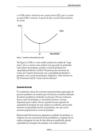 Análise Microeconômica

e o CMe tende a diminuir até o ponto ótimo (Q*), que é o ponto
no qual CMe é mínimo. A partir de Q*, ocorrem deseconomias
de escala.
S/Q
CMe

Q*

Quantidade

Figura 2 – Economias e deseconomias de escala

Na Figura 2, CMe é o custo médio unitário (ou médio) de “longo
prazo”, isto é, o menor custo unitário com que pode ser produzido
cada volume de produção, quando a escala de produção (ou
capacidade produtiva) é variável. Na presença de economias de
escala, ele é suposto decrescente com a quantidade produzida (e,
portanto, com a escala de produção), atingindo o valor mínimo em
Q*. Chamamos Q* de “escala mínima eficiente”.

Economia de Escala
É considerada a forma de economia responsável pela organização do
processo produtivo, de maneira que esta alcance a máxima utilização
dos fatores produtivos envolvidos no processo. Procura evidenciar
baixos custos de produção e o incremento de bens e serviços
disponíveis para a oferta. Ocorre, quando há uma expansão da
capacidade de produção de uma empresa ou indústria, provocando
aumento na quantidade total de sua produção, sem que ocorra
aumento proporcional no custo de produção.
Representada fisicamente por gigantescas unidades de produção, as
empresas de uma economia de escala possibilitam o emprego de um
amplo contingente de mão de obra altamente qualificada, grande
capacidade de estocagem de produção e de matérias-primas.
Unidade 3

67

 