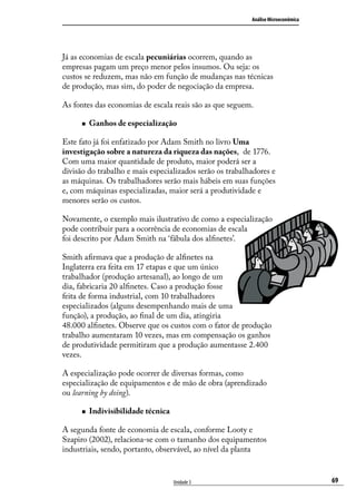 Análise Microeconômica

Já as economias de escala pecuniárias ocorrem, quando as
empresas pagam um preço menor pelos insumos. Ou seja: os
custos se reduzem, mas não em função de mudanças nas técnicas
de produção, mas sim, do poder de negociação da empresa.
As fontes das economias de escala reais são as que seguem.
„„

Ganhos de especialização

Este fato já foi enfatizado por Adam Smith no livro Uma
investigação sobre a natureza da riqueza das nações, de 1776.
Com uma maior quantidade de produto, maior poderá ser a
divisão do trabalho e mais especializados serão os trabalhadores e
as máquinas. Os trabalhadores serão mais hábeis em suas funções
e, com máquinas especializadas, maior será a produtividade e
menores serão os custos.
Novamente, o exemplo mais ilustrativo de como a especialização
pode contribuir para a ocorrência de economias de escala
foi descrito por Adam Smith na ‘fábula dos alfinetes’.
Smith afirmava que a produção de alfinetes na
Inglaterra era feita em 17 etapas e que um único
trabalhador (produção artesanal), ao longo de um
dia, fabricaria 20 alfinetes. Caso a produção fosse
feita de forma industrial, com 10 trabalhadores
especializados (alguns desempenhando mais de uma
função), a produção, ao final de um dia, atingiria
48.000 alfinetes. Observe que os custos com o fator de produção
trabalho aumentaram 10 vezes, mas em compensação os ganhos
de produtividade permitiram que a produção aumentasse 2.400
vezes.
A especialização pode ocorrer de diversas formas, como
especialização de equipamentos e de mão de obra (aprendizado
ou learning by doing).
„„

Indivisibilidade técnica

A segunda fonte de economia de escala, conforme Looty e
Szapiro (2002), relaciona-se com o tamanho dos equipamentos
industriais, sendo, portanto, observável, ao nível da planta

Unidade 3

69

 