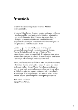 Apresentação
Este livro didático corresponde à disciplina Análise
Microeconômica.
O material foi elaborado visando a uma aprendizagem autônoma
e aborda conteúdos especialmente selecionados e relacionados
à sua área de formação. Ao adotar uma linguagem didática
e dialógica, objetivamos facilitar seu estudo a distância,
proporcionando condições favoráveis às múltiplas interações e a
um aprendizado contextualizado e eficaz.
Lembre-se que sua caminhada, nesta disciplina, será
acompanhada e monitorada constantemente pelo Sistema
Tutorial da UnisulVirtual, por isso a “distância” fica
caracterizada somente na modalidade de ensino que você optou
para sua formação, pois na relação de aprendizagem professores
e instituição estarão sempre conectados com você.
Então, sempre que sentir necessidade entre em contato; você tem
à disposição diversas ferramentas e canais de acesso tais como:
telefone, e-mail e o Espaço Unisul Virtual de Aprendizagem,
que é o canal mais recomendado, pois tudo o que for enviado e
recebido fica registrado para seu maior controle e comodidade.
Nossa equipe técnica e pedagógica terá o maior prazer em lhe
atender, pois sua aprendizagem é o nosso principal objetivo.
Bom estudo e sucesso!
Equipe UnisulVirtual.

7

 