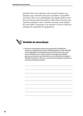 Universidade do Sul de Santa Catarina

produtiva. Em certas situações, não é possível comprar uma
máquina com o tamanho exato para se produzir a quantidade
necessária. Neste caso, subutilizações da máquina podem servir
para uma futura expansão produtiva. Desta forma, haveria uma
expansão produtiva a taxas constantes, levando a uma redução
do custo médio. Claramente, esta expansão se dá até o limite da
utilização da capacidade do equipamento.

Atividades de autoavaliação
1) José tem uma pequena empresa na qual investiu $100.000 em
máquinas e equipamentos (estes $100.000 poderiam render $20.000/
ano se aplicados no mercado financeiro). Ao final de um ano, José
aufere $50.000 em lucro. Porém José foi chamado para trabalhar
para seu concorrente, que lhe ofereceu um rendimento anual igual a
$50.000. Pergunta-se: José tem custo de oportunidade em escolher ser
dono da sua própria empresa?

70

 