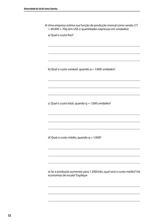 Universidade do Sul de Santa Catarina

4) Uma empresa estima sua função de produção mensal como sendo: CT
= 40.000 + 70q (em US$ e quantidades expressas em unidades).
a) Qual o custo fixo?

b) Qual o custo variável, quando q = 1.000 unidades?

c) Qual o custo total, quando q = 1.000 unidades?

d) Qual o custo médio, quando q = 1.000?

e) Se a produção aumentar para 1.200/mês, qual será o custo médio? Há
economias de escala? Explique

72

 