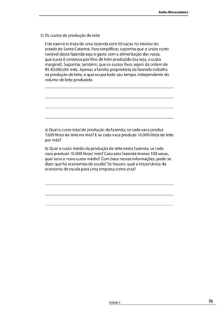Análise Microeconômica

5) Os custos de produção do leite
Este exercício trata de uma fazenda com 50 vacas no interior do
estado de Santa Catarina. Para simplificar, suponha que o único custo
variável desta fazenda seja o gasto com a alimentação das vacas,
que custa 6 centavos por litro de leite produzido (ou seja, o custo
marginal). Suponha, também, que os custos fixos sejam da ordem de
R$ 40.000,00/ mês. Apenas a família proprietária da fazenda trabalha
na produção de leite, o que ocupa todo seu tempo, independente do
volume de leite produzido.

a) Qual o custo total de produção da fazenda, se cada vaca produz
7.600 litros de leite no mês? E se cada vaca produzir 10.000 litros de leite
por mês?
b) Qual o custo médio da produção de leite nesta fazenda, se cada
vaca produzir 10.000 litros/ mês? Caso esta fazenda tivesse 100 vacas,
qual seria o novo custo médio? Com base nestas informações, pode-se
dizer que há economias de escala? Se houver, qual a importância da
economia de escala para uma empresa como esta?

Unidade 3

73

 