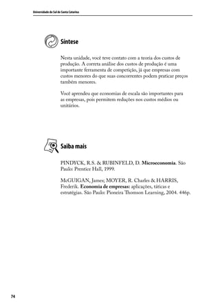 Universidade do Sul de Santa Catarina

Síntese
Nesta unidade, você teve contato com a teoria dos custos de
produção. A correta análise dos custos de produção é uma
importante ferramenta de competição, já que empresas com
custos menores do que suas concorrentes podem praticar preços
também menores.
Você aprendeu que economias de escala são importantes para
as empresas, pois permitem reduções nos custos médios ou
unitários.

Saiba mais
PINDYCK, R.S. & RUBINFELD, D. Microeconomia. São
Paulo: Prentice Hall, 1999.
McGUIGAN, James; MOYER, R. Charles & HARRIS,
Frederik. Economia de empresas: aplicações, táticas e
estratégias. São Paulo: Pioneira Thomson Learning, 2004. 446p.

74

 
