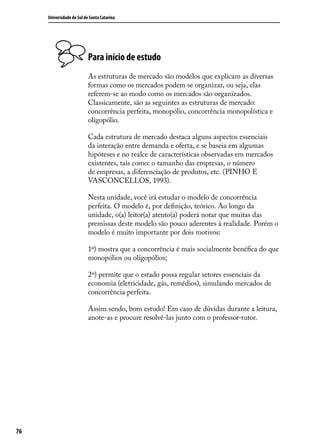 Universidade do Sul de Santa Catarina

Para início de estudo
As estruturas de mercado são modelos que explicam as diversas
formas como os mercados podem se organizar, ou seja, elas
referem-se ao modo como os mercados são organizados.
Classicamente, são as seguintes as estruturas de mercado:
concorrência perfeita, monopólio, concorrência monopolística e
oligopólio.
Cada estrutura de mercado destaca alguns aspectos essenciais
da interação entre demanda e oferta, e se baseia em algumas
hipóteses e no realce de características observadas em mercados
existentes, tais como: o tamanho das empresas, o número
de empresas, a diferenciação de produtos, etc. (PINHO E
VASCONCELLOS, 1993).
Nesta unidade, você irá estudar o modelo de concorrência
perfeita. O modelo é, por definição, teórico. Ao longo da
unidade, o(a) leitor(a) atento(a) poderá notar que muitas das
premissas deste modelo são pouco aderentes à realidade. Porém o
modelo é muito importante por dois motivos:
1º) mostra que a concorrência é mais socialmente benéfica do que
monopólios ou oligopólios;
2º) permite que o estado possa regular setores essenciais da
economia (eletricidade, gás, remédios), simulando mercados de
concorrência perfeita.
Assim sendo, bom estudo! Em caso de dúvidas durante a leitura,
anote-as e procure resolvê-las junto com o professor-tutor.

76

 