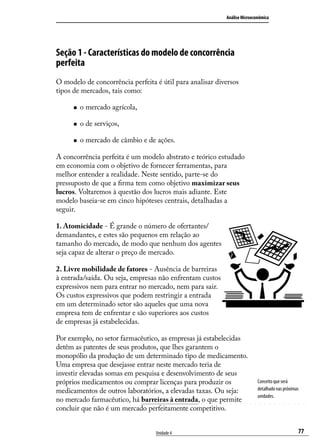 Análise Microeconômica

Seção 1 - Características do modelo de concorrência
perfeita
O modelo de concorrência perfeita é útil para analisar diversos
tipos de mercados, tais como:
„„

o mercado agrícola,

„„

o de serviços,

„„

o mercado de câmbio e de ações.

A concorrência perfeita é um modelo abstrato e teórico estudado
em economia com o objetivo de fornecer ferramentas, para
melhor entender a realidade. Neste sentido, parte-se do
pressuposto de que a firma tem como objetivo maximizar seus
lucros. Voltaremos à questão dos lucros mais adiante. Este
modelo baseia-se em cinco hipóteses centrais, detalhadas a
seguir.
1. Atomicidade - É grande o número de ofertantes/
demandantes, e estes são pequenos em relação ao
tamanho do mercado, de modo que nenhum dos agentes
seja capaz de alterar o preço de mercado.
2. Livre mobilidade de fatores - Ausência de barreiras
à entrada/saída. Ou seja, empresas não enfrentam custos
expressivos nem para entrar no mercado, nem para sair.
Os custos expressivos que podem restringir a entrada
em um determinado setor são aqueles que uma nova
empresa tem de enfrentar e são superiores aos custos
de empresas já estabelecidas.
Por exemplo, no setor farmacêutico, as empresas já estabelecidas
detêm as patentes de seus produtos, que lhes garantem o
monopólio da produção de um determinado tipo de medicamento.
Uma empresa que desejasse entrar neste mercado teria de
investir elevadas somas em pesquisa e desenvolvimento de seus
próprios medicamentos ou comprar licenças para produzir os
medicamentos de outros laboratórios, a elevadas taxas. Ou seja:
no mercado farmacêutico, há barreiras à entrada, o que permite
concluir que não é um mercado perfeitamente competitivo.
Unidade 4

Conceito que será
detalhado nas próximas
unidades.

77

 