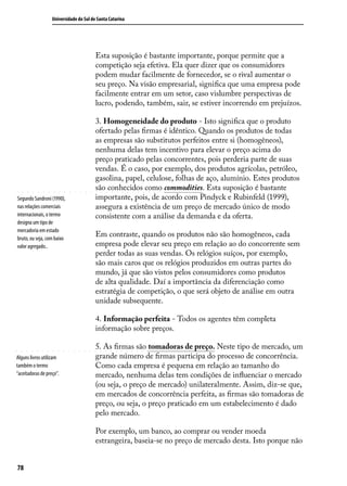 Universidade do Sul de Santa Catarina

Esta suposição é bastante importante, porque permite que a
competição seja efetiva. Ela quer dizer que os consumidores
podem mudar facilmente de fornecedor, se o rival aumentar o
seu preço. Na visão empresarial, significa que uma empresa pode
facilmente entrar em um setor, caso vislumbre perspectivas de
lucro, podendo, também, sair, se estiver incorrendo em prejuízos.

Segundo Sandroni (1990),
nas relações comerciais
internacionais, o termo
designa um tipo de
mercadoria em estado
bruto, ou seja, com baixo
valor agregado..

3. Homogeneidade do produto - Isto significa que o produto
ofertado pelas firmas é idêntico. Quando os produtos de todas
as empresas são substitutos perfeitos entre si (homogêneos),
nenhuma delas tem incentivo para elevar o preço acima do
preço praticado pelas concorrentes, pois perderia parte de suas
vendas. É o caso, por exemplo, dos produtos agrícolas, petróleo,
gasolina, papel, celulose, folhas de aço, alumínio. Estes produtos
são conhecidos como commodities. Esta suposição é bastante
importante, pois, de acordo com Pindyck e Rubinfeld (1999),
assegura a existência de um preço de mercado único de modo
consistente com a análise da demanda e da oferta.
Em contraste, quando os produtos não são homogêneos, cada
empresa pode elevar seu preço em relação ao do concorrente sem
perder todas as suas vendas. Os relógios suíços, por exemplo,
são mais caros que os relógios produzidos em outras partes do
mundo, já que são vistos pelos consumidores como produtos
de alta qualidade. Daí a importância da diferenciação como
estratégia de competição, o que será objeto de análise em outra
unidade subsequente.
4. Informação perfeita - Todos os agentes têm completa
informação sobre preços.

Alguns livros utilizam
também o termo
“aceitadoras de preço”.

5. As firmas são tomadoras de preço. Neste tipo de mercado, um
grande número de firmas participa do processo de concorrência.
Como cada empresa é pequena em relação ao tamanho do
mercado, nenhuma delas tem condições de influenciar o mercado
(ou seja, o preço de mercado) unilateralmente. Assim, diz-se que,
em mercados de concorrência perfeita, as firmas são tomadoras de
preço, ou seja, o preço praticado em um estabelecimento é dado
pelo mercado.
Por exemplo, um banco, ao comprar ou vender moeda
estrangeira, baseia-se no preço de mercado desta. Isto porque não

78

 