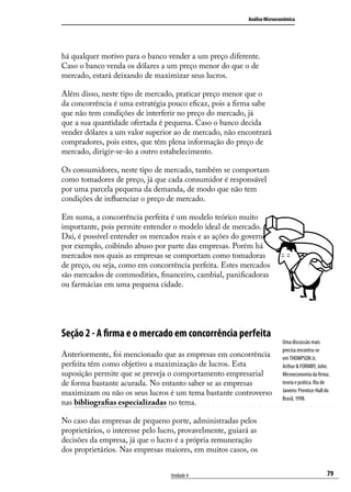 Análise Microeconômica

há qualquer motivo para o banco vender a um preço diferente.
Caso o banco venda os dólares a um preço menor do que o de
mercado, estará deixando de maximizar seus lucros.
Além disso, neste tipo de mercado, praticar preço menor que o
da concorrência é uma estratégia pouco eficaz, pois a firma sabe
que não tem condições de interferir no preço do mercado, já
que a sua quantidade ofertada é pequena. Caso o banco decida
vender dólares a um valor superior ao de mercado, não encontrará
compradores, pois estes, que têm plena informação do preço de
mercado, dirigir-se-ão a outro estabelecimento.
Os consumidores, neste tipo de mercado, também se comportam
como tomadores de preço, já que cada consumidor é responsável
por uma parcela pequena da demanda, de modo que não tem
condições de influenciar o preço de mercado.
Em suma, a concorrência perfeita é um modelo teórico muito
importante, pois permite entender o modelo ideal de mercado.
Daí, é possível entender os mercados reais e as ações do governo,
por exemplo, coibindo abuso por parte das empresas. Porém há
mercados nos quais as empresas se comportam como tomadoras
de preço, ou seja, como em concorrência perfeita. Estes mercados
são mercados de commodities, financeiro, cambial, panificadoras
ou farmácias em uma pequena cidade.

Seção 2 - A firma e o mercado em concorrência perfeita
Anteriormente, foi mencionado que as empresas em concorrência
perfeita têm como objetivo a maximização de lucros. Esta
suposição permite que se preveja o comportamento empresarial
de forma bastante acurada. No entanto saber se as empresas
maximizam ou não os seus lucros é um tema bastante controverso
nas bibliografias especializadas no tema.

Uma discussão mais
precisa encontra-se
em THOMPSON Jr,
Arthur & FORMBY, John.
Microeconomia da firma:
teoria e prática. Rio de
Janeiro: Prentice-Hall do
Brasil, 1998.

No caso das empresas de pequeno porte, administradas pelos
proprietários, o interesse pelo lucro, provavelmente, guiará as
decisões da empresa, já que o lucro é a própria remuneração
dos proprietários. Nas empresas maiores, em muitos casos, os
Unidade 4

79

 