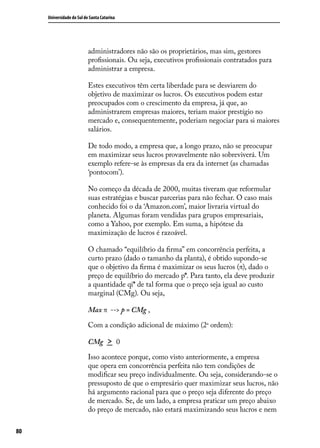 Universidade do Sul de Santa Catarina

administradores não são os proprietários, mas sim, gestores
profissionais. Ou seja, executivos profissionais contratados para
administrar a empresa.
Estes executivos têm certa liberdade para se desviarem do
objetivo de maximizar os lucros. Os executivos podem estar
preocupados com o crescimento da empresa, já que, ao
administrarem empresas maiores, teriam maior prestígio no
mercado e, consequentemente, poderiam negociar para si maiores
salários.
De todo modo, a empresa que, a longo prazo, não se preocupar
em maximizar seus lucros provavelmente não sobreviverá. Um
exemplo refere-se às empresas da era da internet (as chamadas
‘pontocom’).
No começo da década de 2000, muitas tiveram que reformular
suas estratégias e buscar parcerias para não fechar. O caso mais
conhecido foi o da ‘Amazon.com’, maior livraria virtual do
planeta. Algumas foram vendidas para grupos empresariais,
como a Yahoo, por exemplo. Em suma, a hipótese da
maximização de lucros é razoável.
O chamado “equilíbrio da firma” em concorrência perfeita, a
curto prazo (dado o tamanho da planta), é obtido supondo-se
que o objetivo da firma é maximizar os seus lucros (π), dado o
preço de equilíbrio do mercado p*. Para tanto, ela deve produzir
a quantidade qi* de tal forma que o preço seja igual ao custo
marginal (CMg). Ou seja,
Max π --> p = CMg ,
Com a condição adicional de máximo (2a ordem):
CMg

>

0

Isso acontece porque, como visto anteriormente, a empresa
que opera em concorrência perfeita não tem condições de
modificar seu preço individualmente. Ou seja, considerando-se o
pressuposto de que o empresário quer maximizar seus lucros, não
há argumento racional para que o preço seja diferente do preço
de mercado. Se, de um lado, a empresa praticar um preço abaixo
do preço de mercado, não estará maximizando seus lucros e nem
80

 