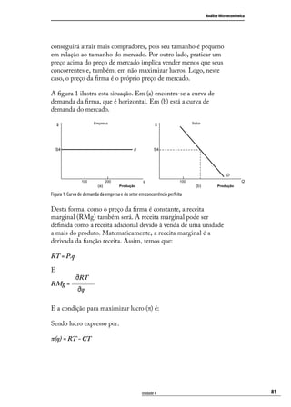 Análise Microeconômica

conseguirá atrair mais compradores, pois seu tamanho é pequeno
em relação ao tamanho do mercado. Por outro lado, praticar um
preço acima do preço de mercado implica vender menos que seus
concorrentes e, também, em não maximizar lucros. Logo, neste
caso, o preço da firma é o próprio preço de mercado.
A figura 1 ilustra esta situação. Em (a) encontra-se a curva de
demanda da firma, que é horizontal. Em (b) está a curva de
demanda do mercado.
Empresa

$

Setor

$

S4

S4

d

D
100

q

200

(a)

Q

100

(b)

Produção

Produção

Figura 1: Curva de demanda da empresa e do setor em concorrência perfeita

Desta forma, como o preço da firma é constante, a receita
marginal (RMg) também será. A receita marginal pode ser
definida como a receita adicional devido à venda de uma unidade
a mais do produto. Matematicamente, a receita marginal é a
derivada da função receita. Assim, temos que:
RT = P.q
E
RMg =

RT
q

E a condição para maximizar lucro (π) é:
Sendo lucro expresso por:
π(q) = RT - CT

Unidade 4

81

 