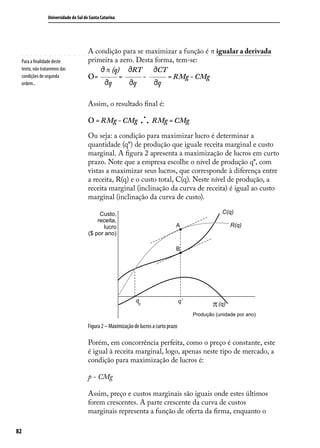 Universidade do Sul de Santa Catarina

Para a finalidade deste
texto, não trataremos das
condições de segunda
ordem..

A condição para se maximizar a função é π igualar a derivada
primeira a zero. Desta forma, tem-se:
π (q)
RT
CT
O=
=
= RMg - CMg
q
q
q
Assim, o resultado final é:

.
. . RMg = CMg

O = RMg - CMg

Ou seja: a condição para maximizar lucro é determinar a
quantidade (q*) de produção que iguale receita marginal e custo
marginal. A figura 2 apresenta a maximização de lucros em curto
prazo. Note que a empresa escolhe o nível de produção q*, com
vistas a maximizar seus lucros, que corresponde à diferença entre
a receita, R(q) e o custo total, C(q). Neste nível de produção, a
receita marginal (inclinação da curva de receita) é igual ao custo
marginal (inclinação da curva de custo).
C(q)

Custo,
receita,
lucro
($ por ano)

R(q)

A

B

q

0

q*

(q)
Produção (unidade por ano)

Figura 2 – Maximização de lucros a curto prazo

Porém, em concorrência perfeita, como o preço é constante, este
é igual à receita marginal, logo, apenas neste tipo de mercado, a
condição para maximização de lucros é:
p - CMg
Assim, preço e custos marginais são iguais onde estes últimos
forem crescentes. A parte crescente da curva de custos
marginais representa a função de oferta da firma, enquanto o
82

 