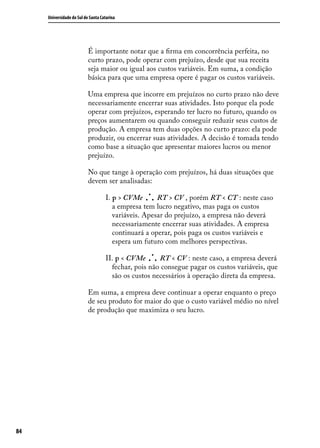 Universidade do Sul de Santa Catarina

É importante notar que a firma em concorrência perfeita, no
curto prazo, pode operar com prejuízo, desde que sua receita
seja maior ou igual aos custos variáveis. Em suma, a condição
básica para que uma empresa opere é pagar os custos variáveis.
Uma empresa que incorre em prejuízos no curto prazo não deve
necessariamente encerrar suas atividades. Isto porque ela pode
operar com prejuízos, esperando ter lucro no futuro, quando os
preços aumentarem ou quando conseguir reduzir seus custos de
produção. A empresa tem duas opções no curto prazo: ela pode
produzir, ou encerrar suas atividades. A decisão é tomada tendo
como base a situação que apresentar maiores lucros ou menor
prejuízo.
No que tange à operação com prejuízos, há duas situações que
devem ser analisadas:

.

I. p > CVMe . . RT > CV , porém RT < CT : neste caso
a empresa tem lucro negativo, mas paga os custos
variáveis. Apesar do prejuízo, a empresa não deverá
necessariamente encerrar suas atividades. A empresa
continuará a operar, pois paga os custos variáveis e
espera um futuro com melhores perspectivas.

.

II. p < CVMe . . RT < CV : neste caso, a empresa deverá
fechar, pois não consegue pagar os custos variáveis, que
são os custos necessários à operação direta da empresa.
Em suma, a empresa deve continuar a operar enquanto o preço
de seu produto for maior do que o custo variável médio no nível
de produção que maximiza o seu lucro.

84

 