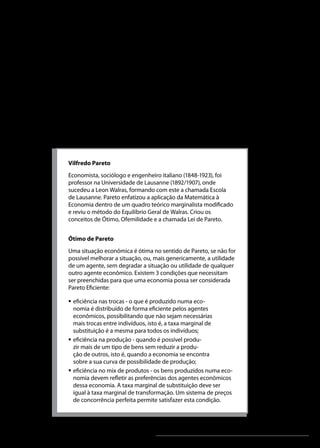 Análise Microeconômica

Seção 3 - Eficiência econômica

Concorrência perfeita e eficiência econômica
As propriedades de eficiência econômica associadas pela Teoria
Microeconômica tradicional à concorrência perfeita decorrem dos
conceitos de eficiência alocativa (social) ou de Pareto e de ótimo
de Pareto.

Vilfredo Pareto
Economista, sociólogo e engenheiro italiano (1848-1923), foi
professor na Universidade de Lausanne (1892/1907), onde
sucedeu a Leon Walras, formando com este a chamada Escola
de Lausanne. Pareto enfatizou a aplicação da Matemática à
Economia dentro de um quadro teórico marginalista modificado
e reviu o método do Equilíbrio Geral de Walras. Criou os
conceitos de Ótimo, Ofemilidade e a chamada Lei de Pareto.
Ótimo de Pareto
Uma situação econômica é ótima no sentido de Pareto, se não for
possível melhorar a situação, ou, mais genericamente, a utilidade
de um agente, sem degradar a situação ou utilidade de qualquer
outro agente econômico. Existem 3 condições que necessitam
ser preenchidas para que uma economia possa ser considerada
Pareto Eficiente:
ƒƒ eficiência nas trocas - o que é produzido numa economia é distribuído de forma eficiente pelos agentes
econômicos, possibilitando que não sejam necessárias
mais trocas entre indivíduos, isto é, a taxa marginal de
substituição é a mesma para todos os indivíduos;
ƒƒ eficiência na produção - quando é possível produzir mais de um tipo de bens sem reduzir a produção de outros, isto é, quando a economia se encontra
sobre a sua curva de possibilidade de produção;
ƒƒ eficiência no mix de produtos - os bens produzidos numa economia devem refletir as preferências dos agentes econômicos
dessa economia. A taxa marginal de substituição deve ser
igual à taxa marginal de transformação. Um sistema de preços
de concorrência perfeita permite satisfazer esta condição.

Unidade 4

85

 
